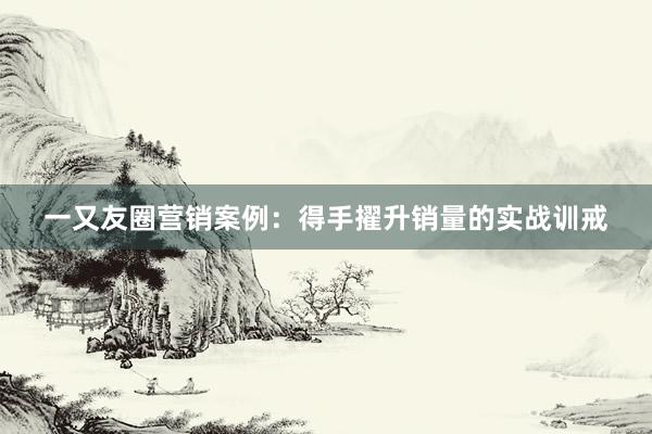 一又友圈营销案例：得手擢升销量的实战训戒